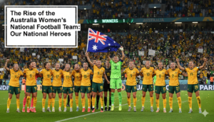 The Rise of the Australia Women’s National Football Team: Our National Heroes